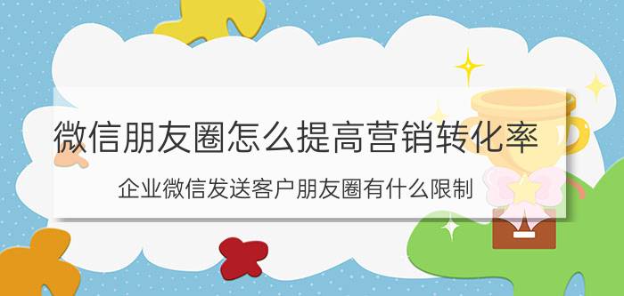 微信朋友圈怎么提高营销转化率 企业微信发送客户朋友圈有什么限制？